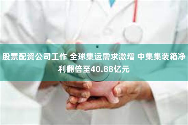 股票配资公司工作 全球集运需求激增 中集集装箱净利翻倍至40.88亿元