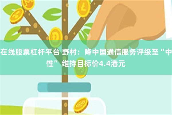 在线股票杠杆平台 野村：降中国通信服务评级至“中性” 维持目标价4.4港元