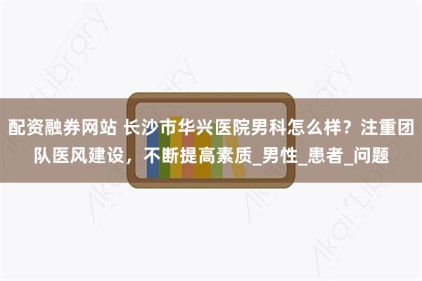 配资融券网站 长沙市华兴医院男科怎么样？注重团队医风建设，不断提高素质_男性_患者_问题