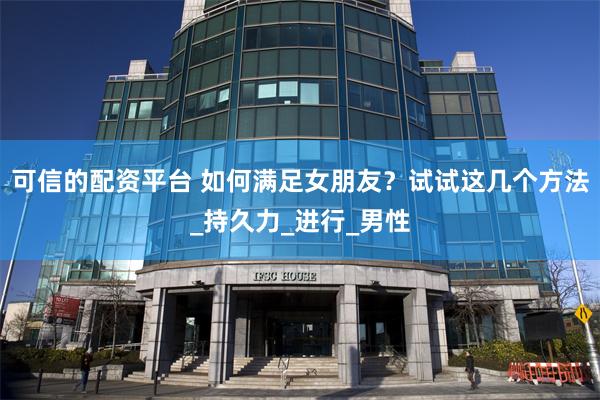 可信的配资平台 如何满足女朋友？试试这几个方法_持久力_进行_男性