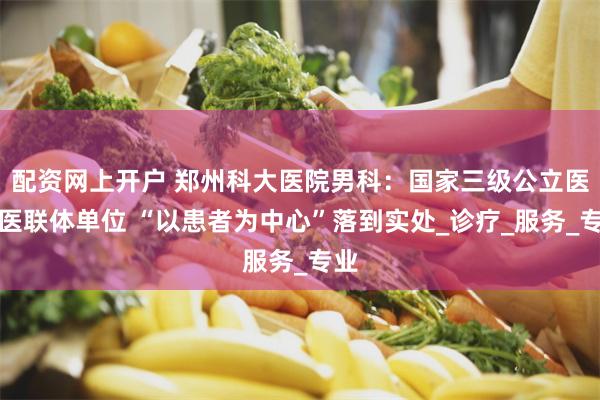 配资网上开户 郑州科大医院男科：国家三级公立医院医联体单位 “以患者为中心”落到实处_诊疗_服务_专业