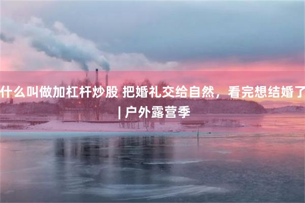 什么叫做加杠杆炒股 把婚礼交给自然，看完想结婚了 | 户外露营季