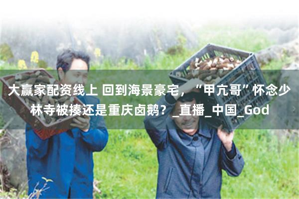 大赢家配资线上 回到海景豪宅，“甲亢哥”怀念少林寺被揍还是重庆卤鹅？_直播_中国_God