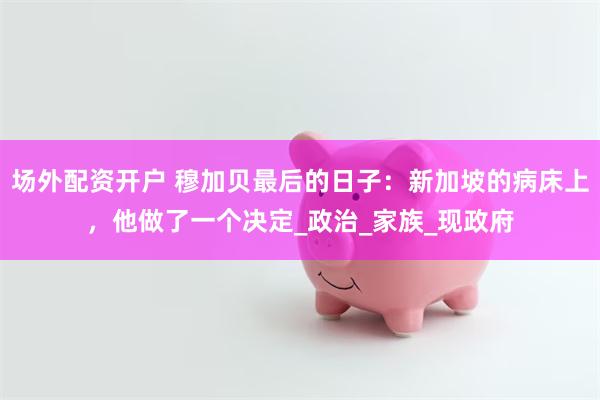 场外配资开户 穆加贝最后的日子：新加坡的病床上，他做了一个决定_政治_家族_现政府