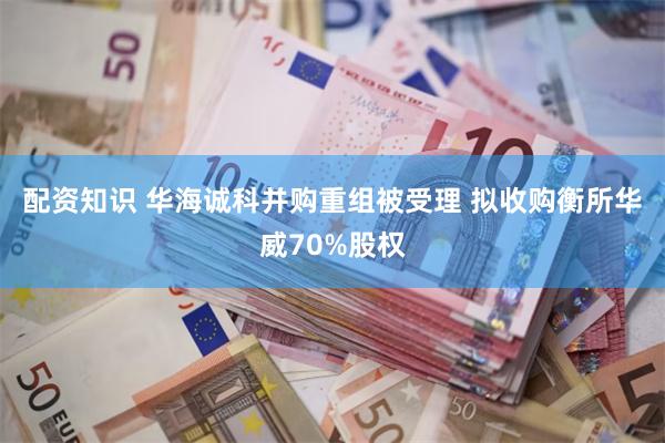 配资知识 华海诚科并购重组被受理 拟收购衡所华威70%股权