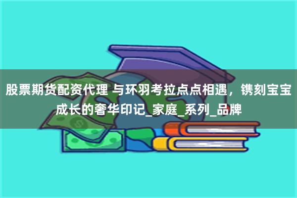 股票期货配资代理 与环羽考拉点点相遇，镌刻宝宝成长的奢华印记_家庭_系列_品牌