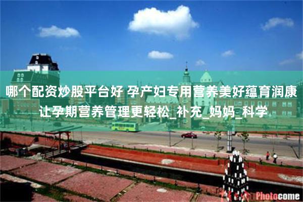 哪个配资炒股平台好 孕产妇专用营养美好蕴育润康 让孕期营养管理更轻松_补充_妈妈_科学