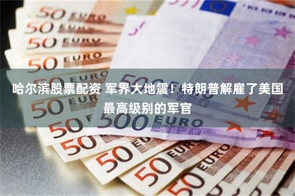 哈尔滨股票配资 军界大地震！特朗普解雇了美国最高级别的军官