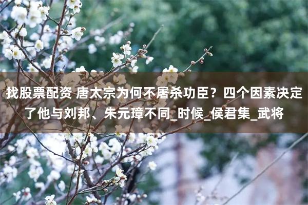 找股票配资 唐太宗为何不屠杀功臣？四个因素决定了他与刘邦、朱元璋不同_时候_侯君集_武将
