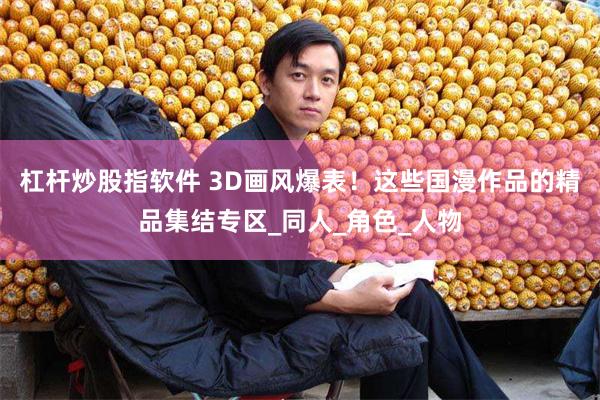 杠杆炒股指软件 3D画风爆表！这些国漫作品的精品集结专区_同人_角色_人物
