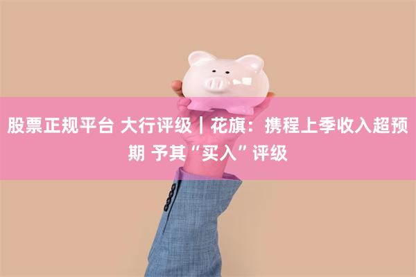 股票正规平台 大行评级｜花旗：携程上季收入超预期 予其“买入”评级