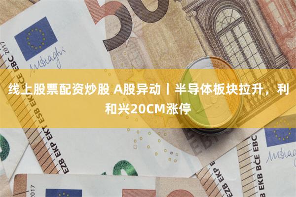 线上股票配资炒股 A股异动丨半导体板块拉升，利和兴20CM涨停