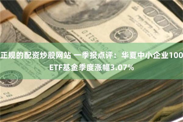 正规的配资炒股网站 一季报点评：华夏中小企业100ETF基金季度涨幅3.07%
