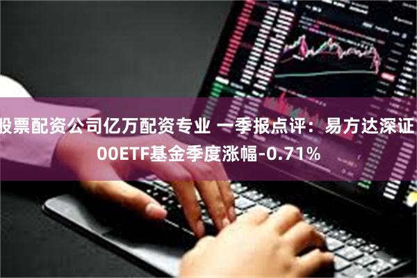 股票配资公司亿万配资专业 一季报点评：易方达深证100ETF基金季度涨幅-0.71%