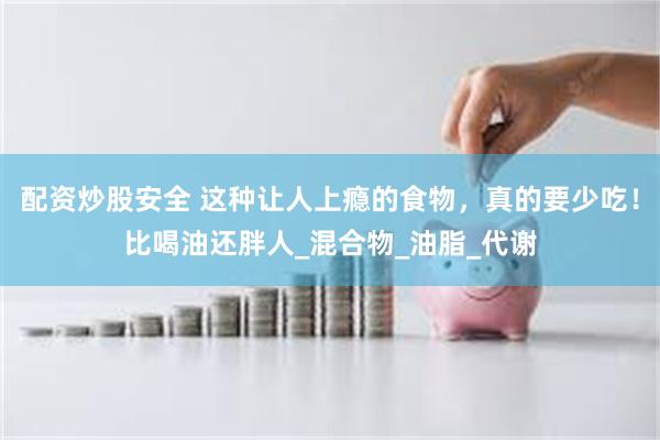 配资炒股安全 这种让人上瘾的食物，真的要少吃！比喝油还胖人_混合物_油脂_代谢
