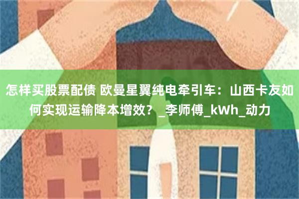 怎样买股票配债 欧曼星翼纯电牵引车：山西卡友如何实现运输降本增效？_李师傅_kWh_动力