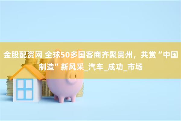 金股配资网 全球50多国客商齐聚贵州，共赏“中国制造”新风采_汽车_成功_市场