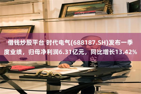 借钱炒股平台 时代电气(688187.SH)发布一季度业绩，归母净利润6.31亿元，同比增长13.42%