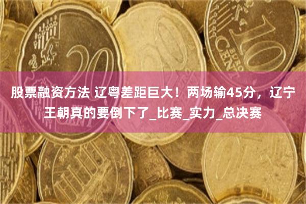 股票融资方法 辽粤差距巨大！两场输45分，辽宁王朝真的要倒下了_比赛_实力_总决赛