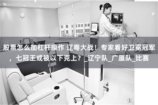 股票怎么加杠杆操作 辽粤大战！专家看好卫冕冠军，七冠王或被以下克上？_辽宁队_广厦队_比赛