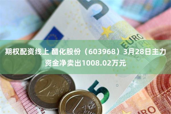 期权配资线上 醋化股份（603968）3月28日主力资金净卖出1008.02万元
