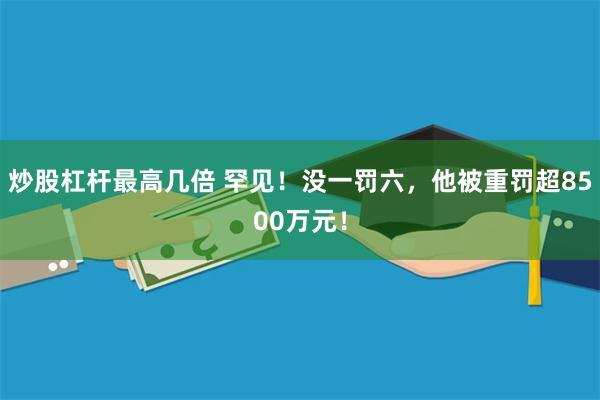 炒股杠杆最高几倍 罕见！没一罚六，他被重罚超8500万元！