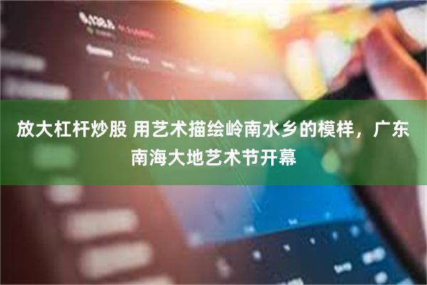 放大杠杆炒股 用艺术描绘岭南水乡的模样，广东南海大地艺术节开幕