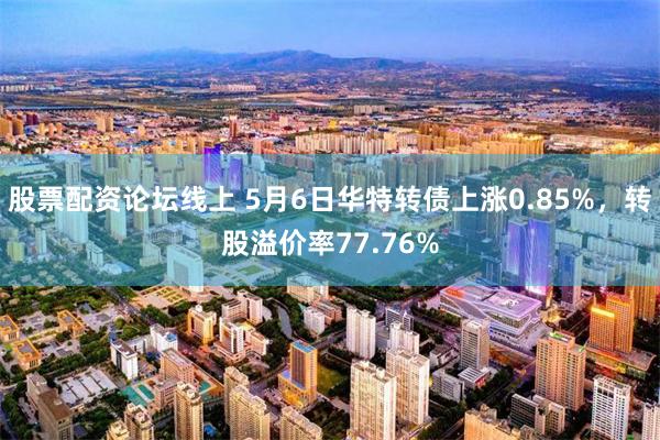 股票配资论坛线上 5月6日华特转债上涨0.85%，转股溢价率77.76%