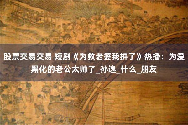 股票交易交易 短剧《为救老婆我拼了》热播：为爱黑化的老公太帅了_孙逸_什么_朋友