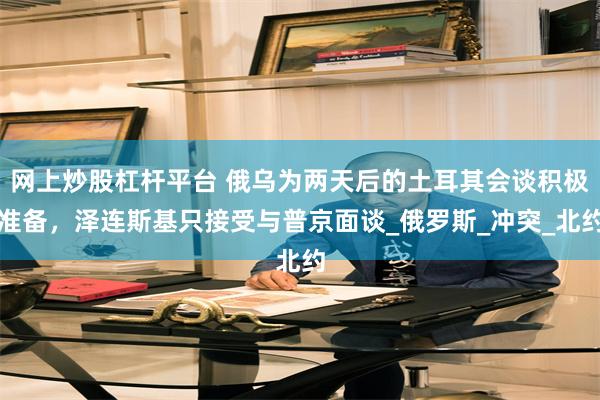 网上炒股杠杆平台 俄乌为两天后的土耳其会谈积极准备，泽连斯基只接受与普京面谈_俄罗斯_冲突_北约