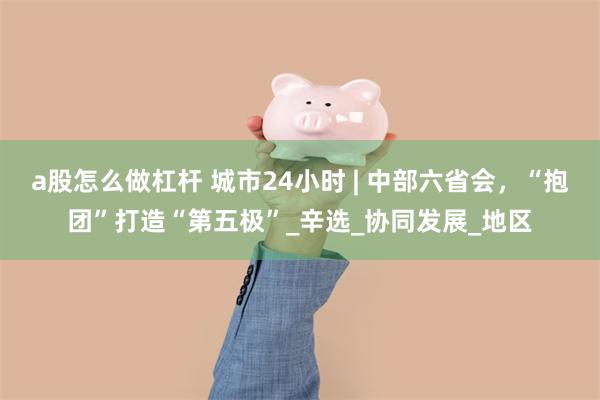 a股怎么做杠杆 城市24小时 | 中部六省会，“抱团”打造“第五极”_辛选_协同发展_地区