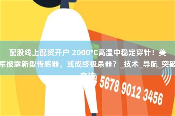 配股线上配资开户 2000℃高温中稳定穿针！美军披露新型传感器，或成终极杀器？_技术_导航_突破