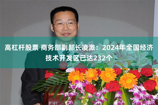高杠杆股票 商务部副部长凌激：2024年全国经济技术开发区已达232个