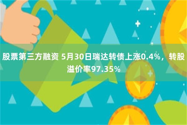 股票第三方融资 5月30日瑞达转债上涨0.4%，转股溢价率97.35%