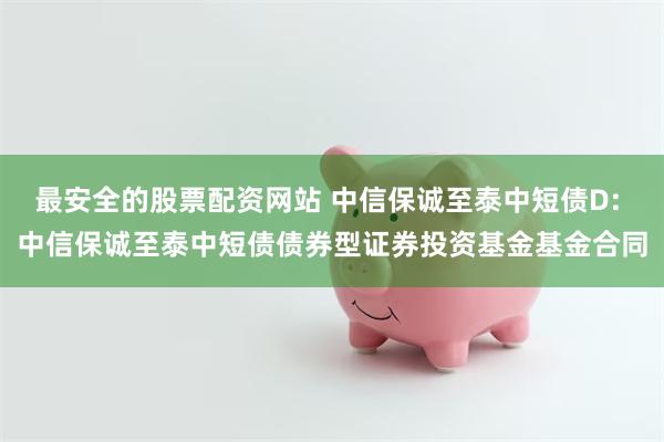 最安全的股票配资网站 中信保诚至泰中短债D: 中信保诚至泰中短债债券型证券投资基金基金合同