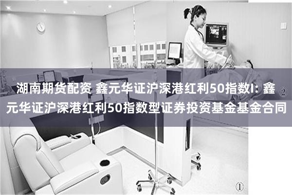 湖南期货配资 鑫元华证沪深港红利50指数I: 鑫元华证沪深港红利50指数型证券投资基金基金合同