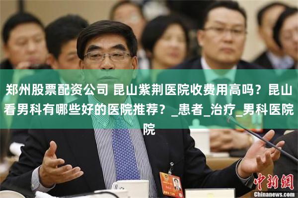 郑州股票配资公司 昆山紫荆医院收费用高吗？昆山看男科有哪些好的医院推荐？_患者_治疗_男科医院