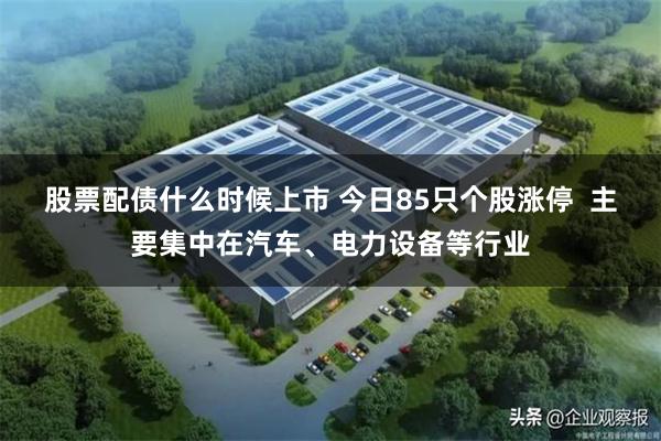 股票配债什么时候上市 今日85只个股涨停  主要集中在汽车、电力设备等行业