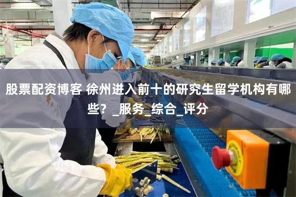 股票配资博客 徐州进入前十的研究生留学机构有哪些？_服务_综合_评分