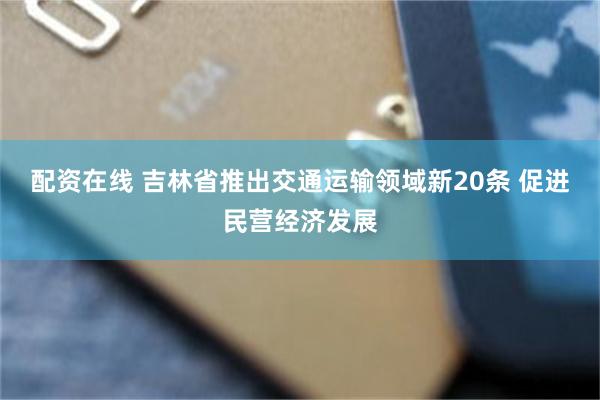 配资在线 吉林省推出交通运输领域新20条 促进民营经济发展