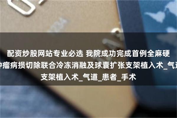 配资炒股网站专业必选 我院成功完成首例全麻硬镜下支气管肿瘤病损切除联合冷冻消融及球囊扩张支架植入术_气道_患者_手术