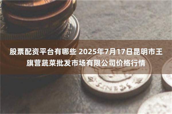 股票配资平台有哪些 2025年7月17日昆明市王旗营蔬菜批发市场有限公司价格行情