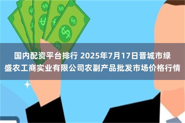 国内配资平台排行 2025年7月17日晋城市绿盛农工商实业有限公司农副产品批发市场价格行情