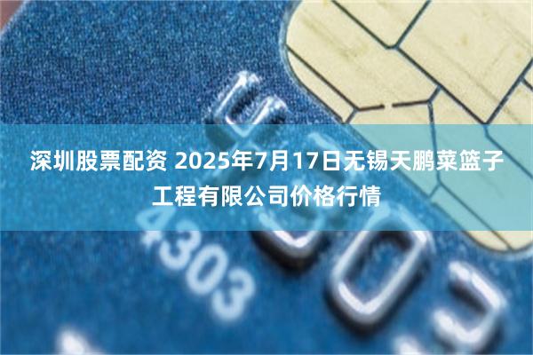 深圳股票配资 2025年7月17日无锡天鹏菜篮子工程有限公司价格行情