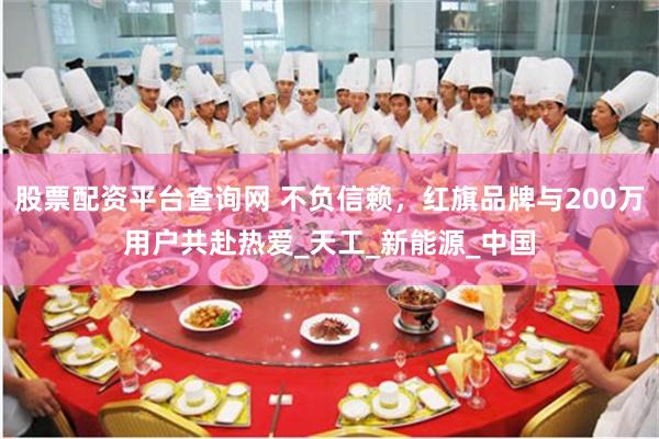 股票配资平台查询网 不负信赖，红旗品牌与200万用户共赴热爱_天工_新能源_中国