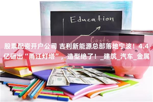 股票配资开户公司 吉利新能源总部落地宁波！4.4亿砸出“甬江灯塔”，造型绝了！_建筑_汽车_金属