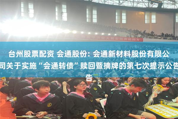 台州股票配资 会通股份: 会通新材料股份有限公司关于实施“会通转债”赎回暨摘牌的第七次提示公告