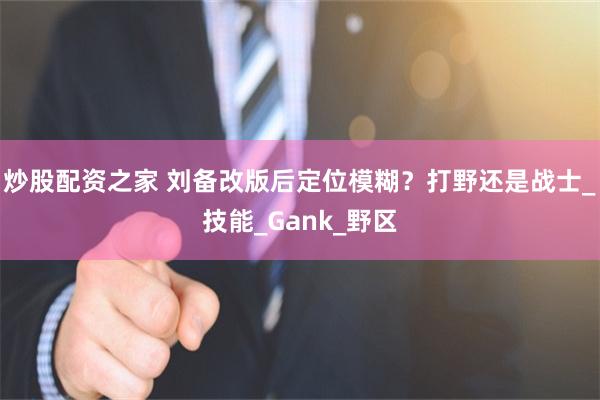 炒股配资之家 刘备改版后定位模糊？打野还是战士_技能_Gank_野区