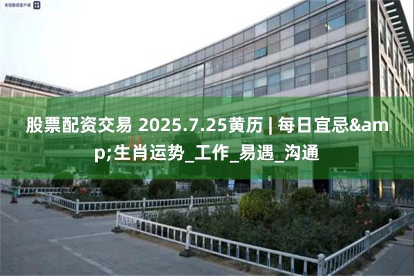 股票配资交易 2025.7.25黄历 | 每日宜忌&生肖运势_工作_易遇_沟通