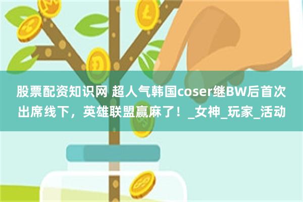 股票配资知识网 超人气韩国coser继BW后首次出席线下，英雄联盟赢麻了！_女神_玩家_活动